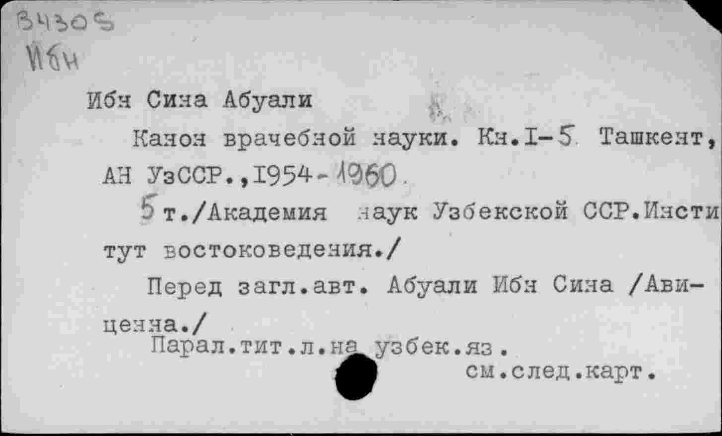 ﻿5ЧЪО^>
Мм
Ибн Сина Абуали
Канон врачебной науки. Кн.1-5" Ташкент, АН Уз ССР., 1954-4%0.
5т./Академия наук Узбекской ССР.Пясти тут востоковедения./
Перед загл.авт. Абуали Ибн Сина /Авиценна./
Пара л. тит. л.н^узбек.яз .
см. с лед. карт.